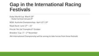 Gap in the International Racing
Festivals
Dubai World Cup March 29th
- Dubai Carnival January 9th
NEW: Australia Championships April 12th/ 19th
Royal Ascot June 17th – 21st
Prix de l’Arc de Triomphe 6th October
Breeders’ Cup 1st – 2nd November
JRA International Championship will be aiming to take horses from these festivals

 