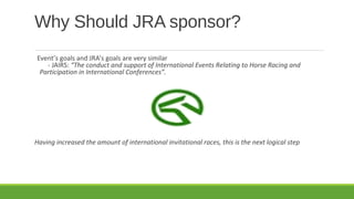 Why Should JRA sponsor?
Event’s goals and JRA’s goals are very similar
- JAIRS: “The conduct and support of International Events Relating to Horse Racing and
Participation in International Conferences”.

Having increased the amount of international invitational races, this is the next logical step

 