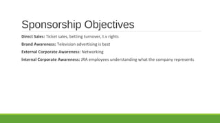 Sponsorship Objectives
Direct Sales: Ticket sales, betting turnover, t.v rights
Brand Awareness: Television advertising is best
External Corporate Awareness: Networking
Internal Corporate Awareness: JRA employees understanding what the company represents

 