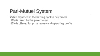 Pari-Mutuel System
75% is returned in the betting pool to customers
10% is taxed by the government
15% is offered for prize money and operating profits

 