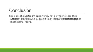 Conclusion
It is a great investment opportunity not only to increase their
turnover, but to develop Japan into an industry leading nation in
International racing.

 
