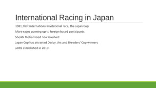 International Racing in Japan
1981, first international invitational race, the Japan Cup
More races opening up to foreign based participants
Sheikh Mohammed now involved
Japan Cup has attracted Derby, Arc and Breeders’ Cup winners
JAIRS established in 2010

 