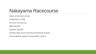 Nakayama Racecourse
Home of the Arima Kinen
Established in 1920
Dirt and Turf courses
Right handed
Capacity 165,676
Located quite close to Narida and Haneda airports
Surrounded by a good transportation system

 