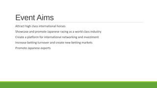 Event Aims
Attract high class international horses
Showcase and promote Japanese racing as a world class industry
Create a platform for international networking and investment
Increase betting turnover and create new betting markets
Promote Japanese exports

 