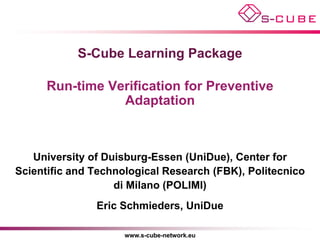 S-Cube Learning Package

      Run-time Verification for Preventive
                 Adaptation



   University of Duisburg-Essen (UniDue), Center for
Scientific and Technological Research (FBK), Politecnico
                   di Milano (POLIMI)
               Eric Schmieders, UniDue

                     www.s-cube-network.eu
 