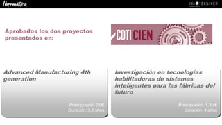 Advanced Manufacturing 4th
generation
Presupuesto: 2M€
Duración: 3,5 años
Investigación en tecnologías
habilitadoras de sistemas
inteligentes para las fábricas del
futuro
Presupuesto: 1,3M€
Duración: 4 años
Aprobados los dos proyectos
presentados en:
 