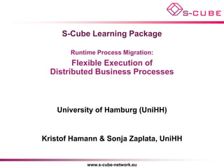 S-Cube Learning Package

       Runtime Process Migration:
        Flexible Execution of
  Distributed Business Processes



    University of Hamburg (UniHH)


Kristof Hamann & Sonja Zaplata, UniHH


            www.s-cube-network.eu
 