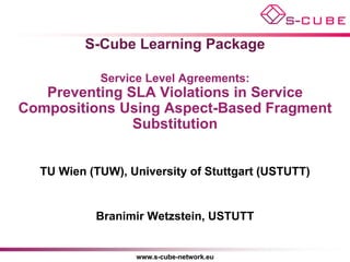 S-Cube Learning Package

            Service Level Agreements:
   Preventing SLA Violations in Service
Compositions Using Aspect-Based Fragment
               Substitution


  TU Wien (TUW), University of Stuttgart (USTUTT)


           Branimir Wetzstein, USTUTT


                  www.s-cube-network.eu
 