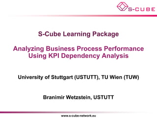 S-Cube Learning Package

Analyzing Business Process Performance
    Using KPI Dependency Analysis


 University of Stuttgart (USTUTT), TU Wien (TUW)


          Branimir Wetzstein, USTUTT


                 www.s-cube-network.eu
 
