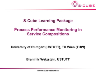 S-Cube Learning Package

  Process Performance Monitoring in
        Service Compositions


University of Stuttgart (USTUTT), TU Wien (TUW)


         Branimir Wetzstein, USTUTT


                www.s-cube-network.eu
 