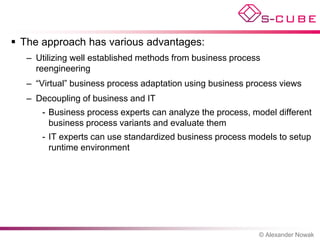  The approach has various advantages:
   – Utilizing well established methods from business process
     reengineering
   – “Virtual” business process adaptation using business process views
   – Decoupling of business and IT
      - Business process experts can analyze the process, model different
        business process variants and evaluate them
      - IT experts can use standardized business process models to setup
        runtime environment




                                                            © Alexander Nowak
 