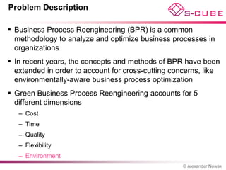 Problem Description

 Business Process Reengineering (BPR) is a common
  methodology to analyze and optimize business processes in
  organizations
 In recent years, the concepts and methods of BPR have been
  extended in order to account for cross-cutting concerns, like
  environmentally-aware business process optimization
 Green Business Process Reengineering accounts for 5
  different dimensions
   – Cost
   – Time
   – Quality
   – Flexibility
   – Environment
                                                    © Alexander Nowak
 