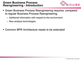 Green Business Process
Reengineering - Introduction
 Green Business Process Reengineering requires, compared
  to regular Business Process Reengineering,
   – Additional information with respect to the environment
   – New analysis technologies


 Common BPR Architecture needs to be extended!




                                                              © Alexander Nowak
 