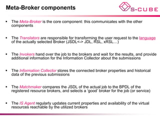 Meta-Broker components

   The Meta-Broker is the core component: this communicates with the other
    components


   The Translators are responsible for transforming the user request to the language
    of the actually selected Broker (JSDL<-> JDL, RSL, xRSL…)


   The Invokers hand over the job to the brokers and wait for the results, and provide
    additional information for the Information Collector about the submissions


   The Information Collector stores the connected broker properties and historical
    data of the previous submissions


   The Matchmaker compares the JSDL of the actual job to the BPDL of the
    registered resource brokers, and selects a ‘good’ broker for the job (or service)


   The IS Agent regularly updates current properties and availability of the virtual
    resources reachable by the utilized brokers
 