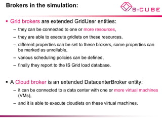 Brokers in the simulation:

 Grid brokers are extended GridUser entities:
   – they can be connected to one or more resources,
   – they are able to execute gridlets on these resources,
   – different properties can be set to these brokers, some properties can
     be marked as unreliable,
   – various scheduling policies can be defined,
   – finally they report to the IS Grid load database.


 A Cloud broker is an extended DatacenterBroker entity:
   – it can be connected to a data center with one or more virtual machines
     (VMs),
   – and it is able to execute cloudlets on these virtual machines.
 