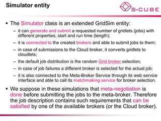 Simulator entity


 The Simulator class is an extended GridSim entity:
   – it can generate and submit a requested number of gridlets (jobs) with
     different properties, start and run time (length);
   – it is connected to the created brokers and able to submit jobs to them;
   – in case of submissions to the Cloud broker, it converts gridlets to
     cloudlets;
   – the default job distribution is the random Grid broker selection;
   – in case of job failures a different broker is selected for the actual job;
   – it is also connected to the Meta-Broker Service through its web service
     interface and able to call its matchmaking service for broker selection.
 We suppose in these simulations that meta-negotiation is
  done before submitting the jobs to the meta-broker. Therefore
  the job description contains such requirements that can be
  satisfied by one of the available brokers (or the Cloud broker).
 