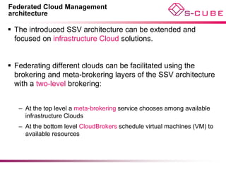 Federated Cloud Management
architecture

 The introduced SSV architecture can be extended and
  focused on infrastructure Cloud solutions.


 Federating different clouds can be facilitated using the
  brokering and meta-brokering layers of the SSV architecture
  with a two-level brokering:


   – At the top level a meta-brokering service chooses among available
     infrastructure Clouds
   – At the bottom level CloudBrokers schedule virtual machines (VM) to
     available resources
 