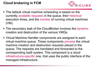 Cloud brokering in FCM

 The default virtual machine scheduling is based on the
  currently available requests in the queue, their historical
  execution times, and the number of running virtual machines
  (VM).
 The secondary task of the CloudBroker involves the dynamic
  creation and destruction of the various VMQs.
 Virtual Machine Handler components are assigned to each
  virtual machine queue. These components process the virtual
  machine creation and destruction requests placed in the
  queue. The requests are translated and forwarded to the
  corresponding IaaS system. This component is a cloud
  infrastructure-specific one, that uses the public interface of the
  managed infrastructure.
 