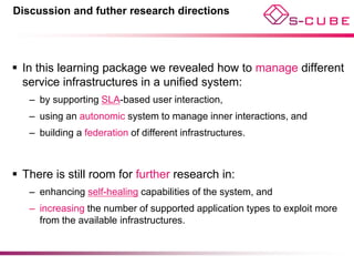 Discussion and futher research directions




 In this learning package we revealed how to manage different
  service infrastructures in a unified system:
   – by supporting SLA-based user interaction,
   – using an autonomic system to manage inner interactions, and
   – building a federation of different infrastructures.



 There is still room for further research in:
   – enhancing self-healing capabilities of the system, and
   – increasing the number of supported application types to exploit more
     from the available infrastructures.
 