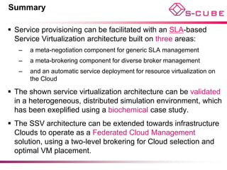 Summary

 Service provisioning can be facilitated with an SLA-based
  Service Virtualization architecture built on three areas:
   –   a meta-negotiation component for generic SLA management
   –   a meta-brokering component for diverse broker management
   –   and an automatic service deployment for resource virtualization on
       the Cloud

 The shown service virtualization architecture can be validated
  in a heterogeneous, distributed simulation environment, which
  has been exeplified using a biochemical case study.
 The SSV architecture can be extended towards infrastructure
  Clouds to operate as a Federated Cloud Management
  solution, using a two-level brokering for Cloud selection and
  optimal VM placement.
 