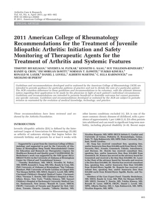 2011 American College of Rheumatology
Recommendations for the Treatment of Juvenile
Idiopathic Arthritis: Initiation and Safety
Monitoring of Therapeutic Agents for the
Treatment of Arthritis and Systemic Features
TIMOTHY BEUKELMAN,1
NIVEDITA M. PATKAR,1
KENNETH G. SAAG,1
SUE TOLLESON-RINEHART,2
RANDY Q. CRON,1
ESI MORGAN DEWITT,3
NORMAN T. ILOWITE,4
YUKIKO KIMURA,5
RONALD M. LAXER,6
DANIEL J. LOVELL,3
ALBERTO MARTINI,7
C. EGLA RABINOVICH,8
AND
NICOLINO RUPERTO7
Guidelines and recommendations developed and/or endorsed by the American College of Rheumatology (ACR) are
intended to provide guidance for particular patterns of practice and not to dictate the care of a particular patient.
The ACR considers adherence to these guidelines and recommendations to be voluntary, with the ultimate determi-
nation regarding their application to be made by the physician in light of each patient’s individual circumstances.
Guidelines and recommendations are intended to promote beneficial or desirable outcomes but cannot guarantee
any specific outcome. Guidelines and recommendations developed or endorsed by the ACR are subject to periodic
revision as warranted by the evolution of medical knowledge, technology, and practice.
These recommendations have been reviewed and en-
dorsed by the Arthritis Foundation.
INTRODUCTION
Juvenile idiopathic arthritis (JIA) is defined by the Inter-
national League of Associations for Rheumatology (ILAR)
as arthritis of unknown etiology that begins before the
sixteenth birthday and persists for at least 6 weeks with
other known conditions excluded (1). JIA is one of the
more common chronic diseases of childhood, with a prev-
alence of approximately 1 per 1,000 (2,3). JIA often persists
into adulthood and can result in significant long-term mor-
bidity, including physical disability (4–9). Recent major
Supported by a grant from the American College of Rheu-
matology and supported in part by the University of Ala-
bama at Birmingham Deep South Musculoskeletal Center
for Education and Research on Therapeutics (Agency for
Healthcare Research and Quality grant U18-HS016956). Dr.
Beukelman’s work was supported by the NIH (grant 5KL2-
RR025776-03) via the University of Alabama at Birmingham
Center for Clinical and Translational Science.
1
Timothy Beukelman, MD, MSCE, Nivedita M. Patkar,
MD, MSPH, Kenneth G. Saag, MD, MSc, Randy Q. Cron, MD,
PhD: University of Alabama at Birmingham; 2
Sue Tolleson-
Rinehart, PhD: University of North Carolina at Chapel Hill;
3
Esi Morgan DeWitt, MD, MSCE, Daniel J. Lovell, MD, MPH:
Cincinnati Children’s Hospital Medical Center, Cincinnati,
Ohio; 4
Norman T. Ilowite, MD: Children’s Hospital at Mon-
tefiore, Bronx, New York; 5
Yukiko Kimura, MD: Sanzari
Children’s Hospital at Hackensack University Medical Cen-
ter, Hackensack, New Jersey; 6
Ronald M. Laxer, MDCM,
FRCPC: University of Toronto and Hospital for Sick Chil-
dren, Toronto, Ontario, Canada; 7
Alberto Martini, MD,
Nicolino Ruperto, MD, MPH: IRCCS Istituto G. Gaslini and
University of Genoa, Pediatria II, Reumatologia, Genoa,
Italy; 8
C. Egla Rabinovich, MD, MPH: Duke University, Dur-
ham, North Carolina.
Dr. Saag has received consultant fees, speaking fees,
and/or honoraria (less than $10,000 each) from Merck, Lilly,
Novartis, P&G, Aventis, Genentech, Takeda, AstraZeneca,
and Horizon. Dr. Ilowite has received consultant fees,
speaking fees, and/or honoraria (less than $10,000) from
Genentech. Dr. Kimura has served on the advisory board for
Genentech and received a fee (less than $10,000). Dr. Laxer
is the Chair of the advisory board for Novartis and receives
a fee (less than $10,000). Dr. Martini has received consultant
fees, speaking fees, and/or honoraria (less than $10,000)
from Bristol-Myers Squibb. Dr. Ruperto has received con-
sultant fees, speaking fees, and/or honoraria (less than
$10,000 each) from Bristol-Myers Squibb, Roche, and No-
vartis.
Members of the Core Expert Panel: Timothy Beukelman,
MD, MSCE, Randy Q. Cron, MD, PhD, Esi Morgan DeWitt,
MD, MSCE, Norman T. Ilowite, MD, Yukiko Kimura, MD,
Ronald M. Laxer, MDCM, FRCPC, Daniel J. Lovell, MD,
MPH, Alberto Martini, MD, C. Egla Rabinovich, MD, MPH,
Nicolino Ruperto, MD, MPH.
Arthritis Care & Research
Vol. 63, No. 4, April 2011, pp 465–482
DOI 10.1002/acr.20460
© 2011, American College of Rheumatology
SPECIAL ARTICLE
465
 