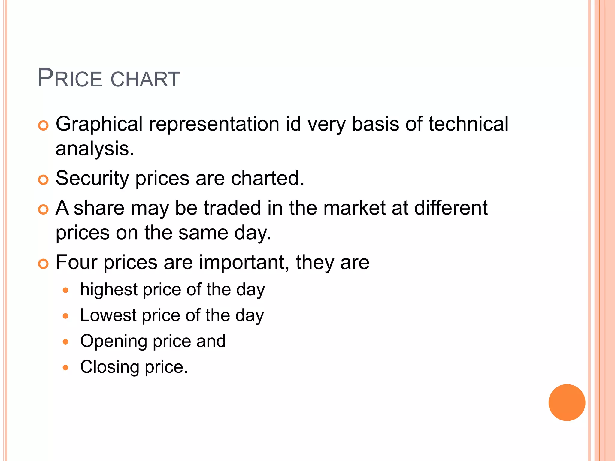 PRICE CHART
 Graphical representation id very basis of technical
analysis.
 Security prices are charted.
 A share may be traded in the market at different
prices on the same day.
 Four prices are important, they are
 highest price of the day
 Lowest price of the day
 Opening price and
 Closing price.
 