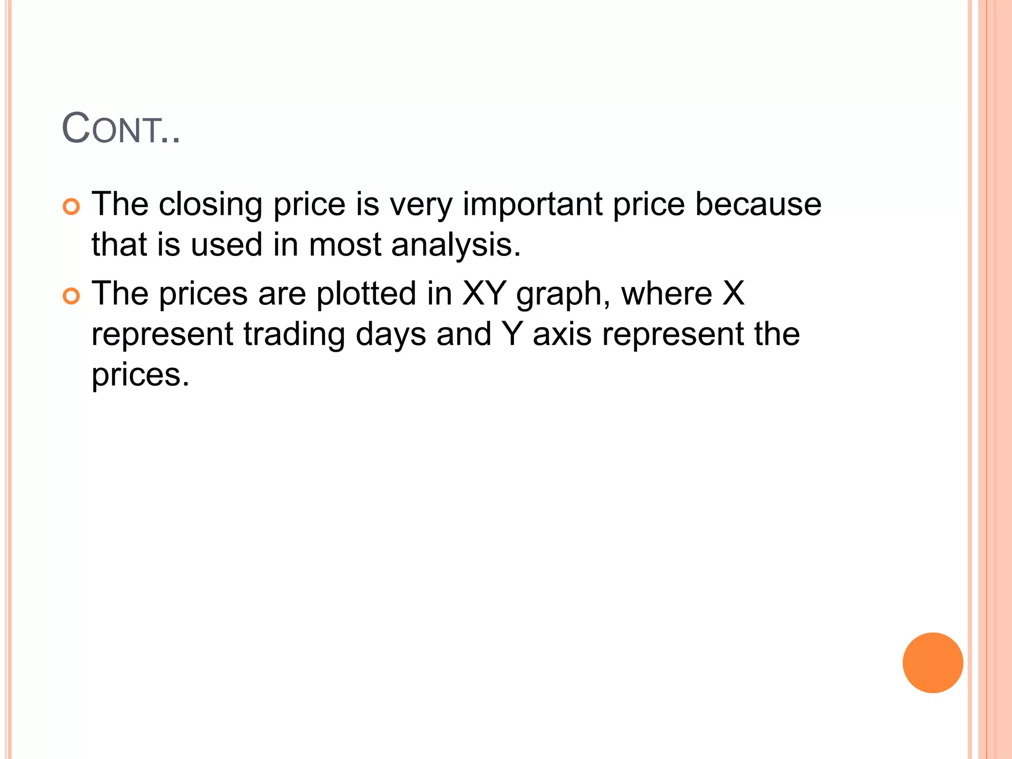 CONT..
 The closing price is very important price because
that is used in most analysis.
 The prices are plotted in XY graph, where X
represent trading days and Y axis represent the
prices.
 