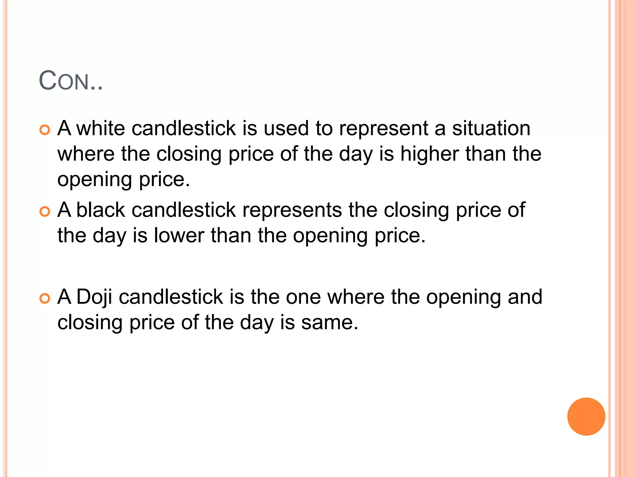 CON..
 A white candlestick is used to represent a situation
where the closing price of the day is higher than the
opening price.
 A black candlestick represents the closing price of
the day is lower than the opening price.
 A Doji candlestick is the one where the opening and
closing price of the day is same.
 