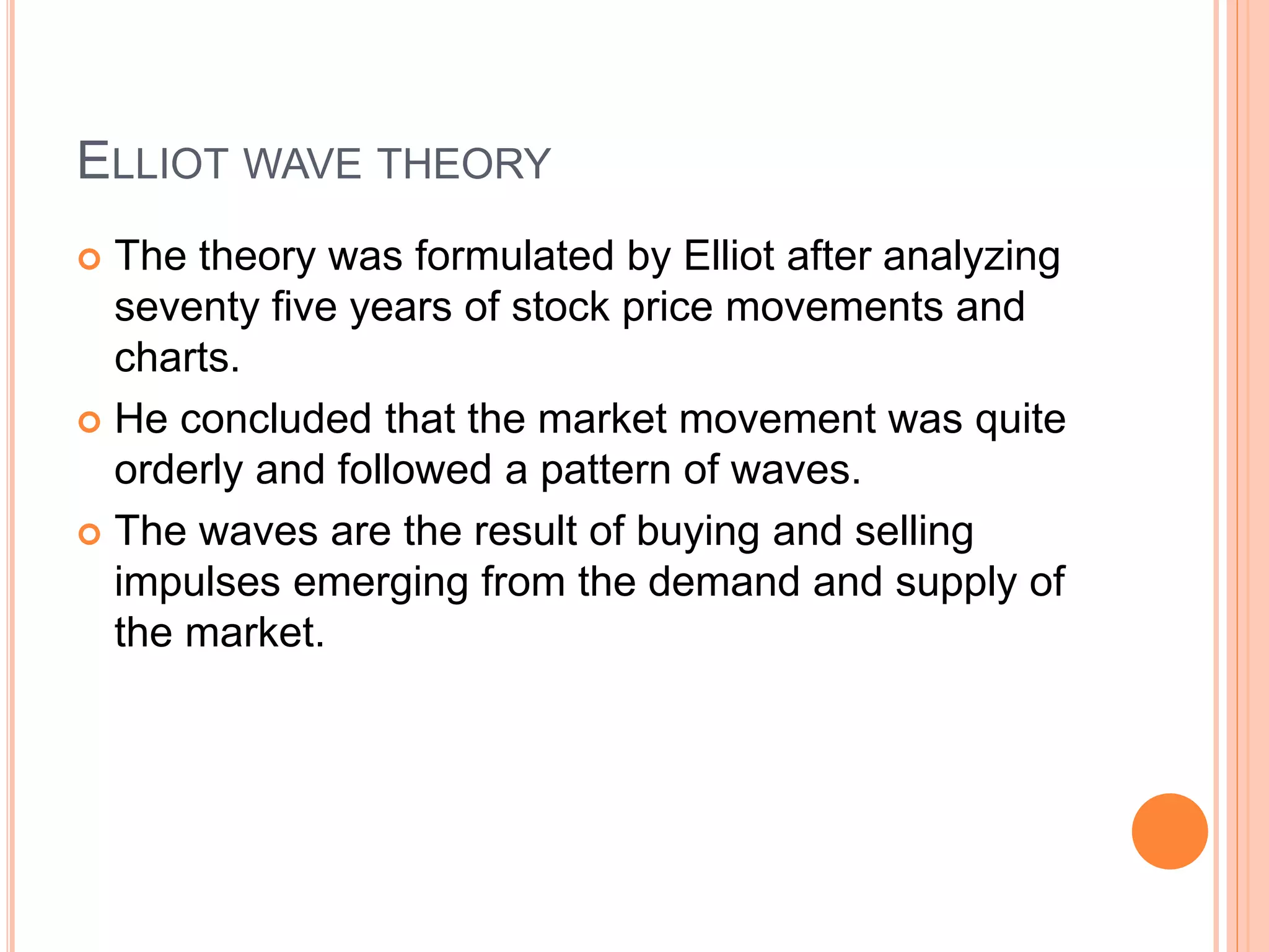 ELLIOT WAVE THEORY
 The theory was formulated by Elliot after analyzing
seventy five years of stock price movements and
charts.
 He concluded that the market movement was quite
orderly and followed a pattern of waves.
 The waves are the result of buying and selling
impulses emerging from the demand and supply of
the market.
 