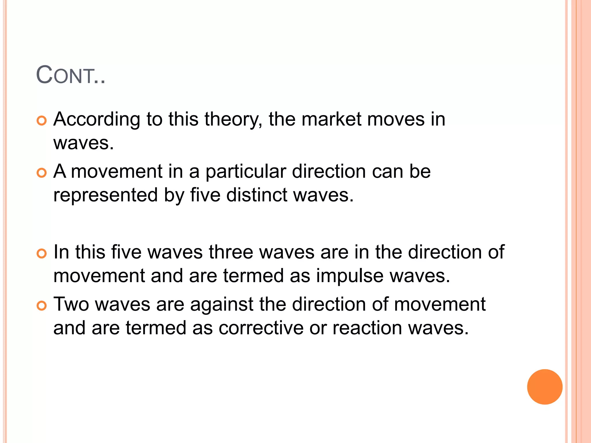 CONT..
 According to this theory, the market moves in
waves.
 A movement in a particular direction can be
represented by five distinct waves.
 In this five waves three waves are in the direction of
movement and are termed as impulse waves.
 Two waves are against the direction of movement
and are termed as corrective or reaction waves.
 