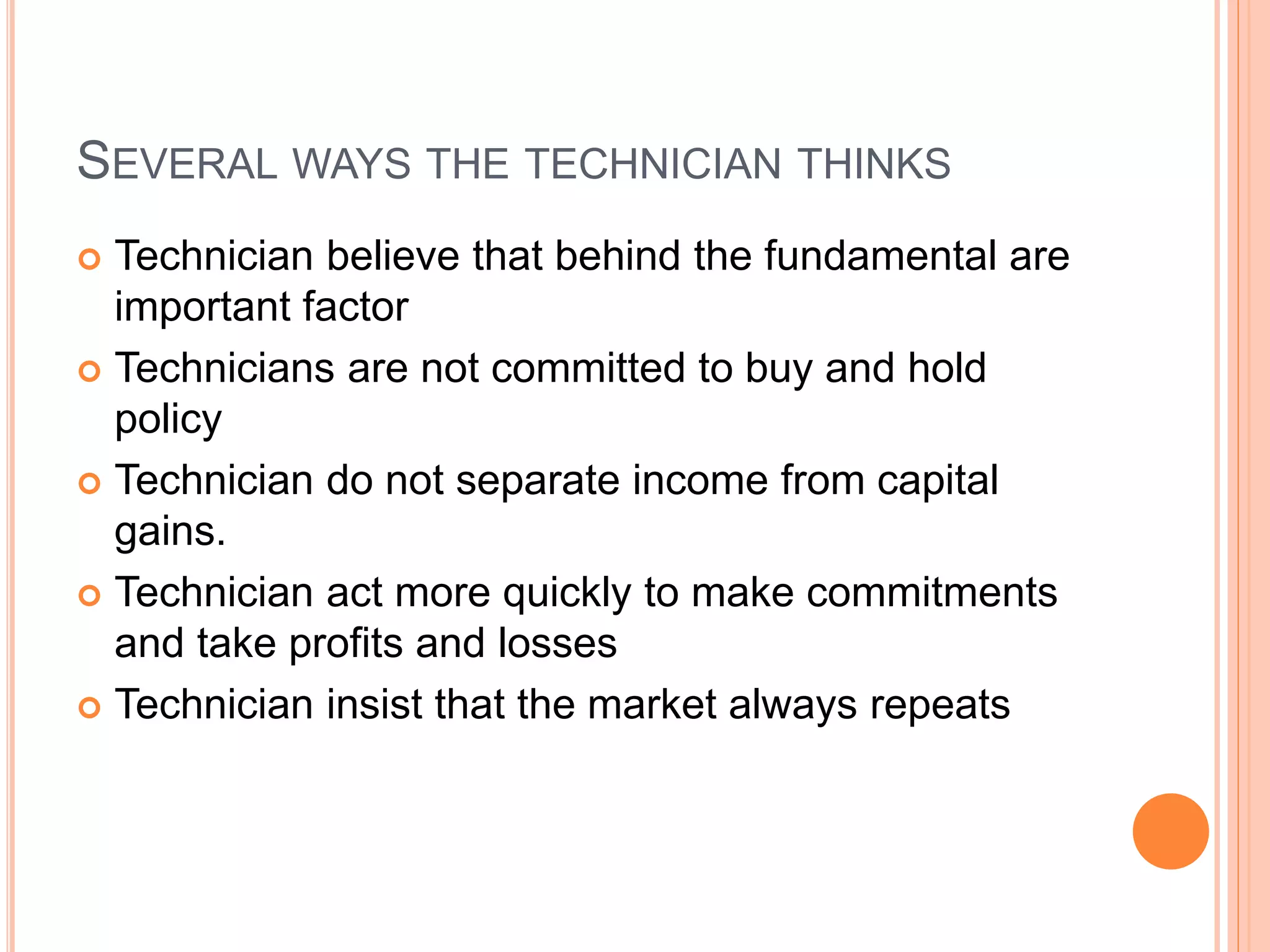 SEVERAL WAYS THE TECHNICIAN THINKS
 Technician believe that behind the fundamental are
important factor
 Technicians are not committed to buy and hold
policy
 Technician do not separate income from capital
gains.
 Technician act more quickly to make commitments
and take profits and losses
 Technician insist that the market always repeats
 