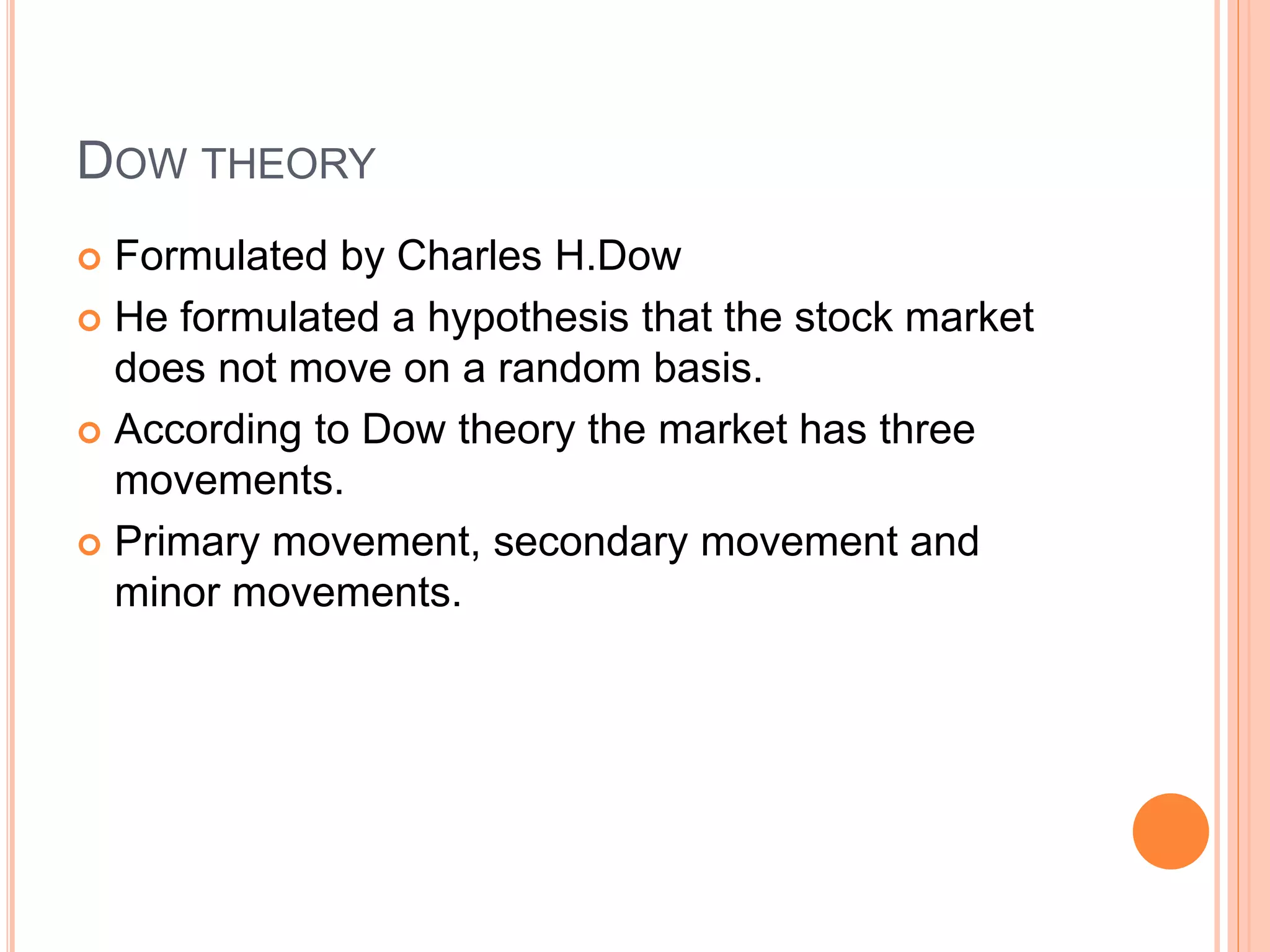 DOW THEORY
 Formulated by Charles H.Dow
 He formulated a hypothesis that the stock market
does not move on a random basis.
 According to Dow theory the market has three
movements.
 Primary movement, secondary movement and
minor movements.
 