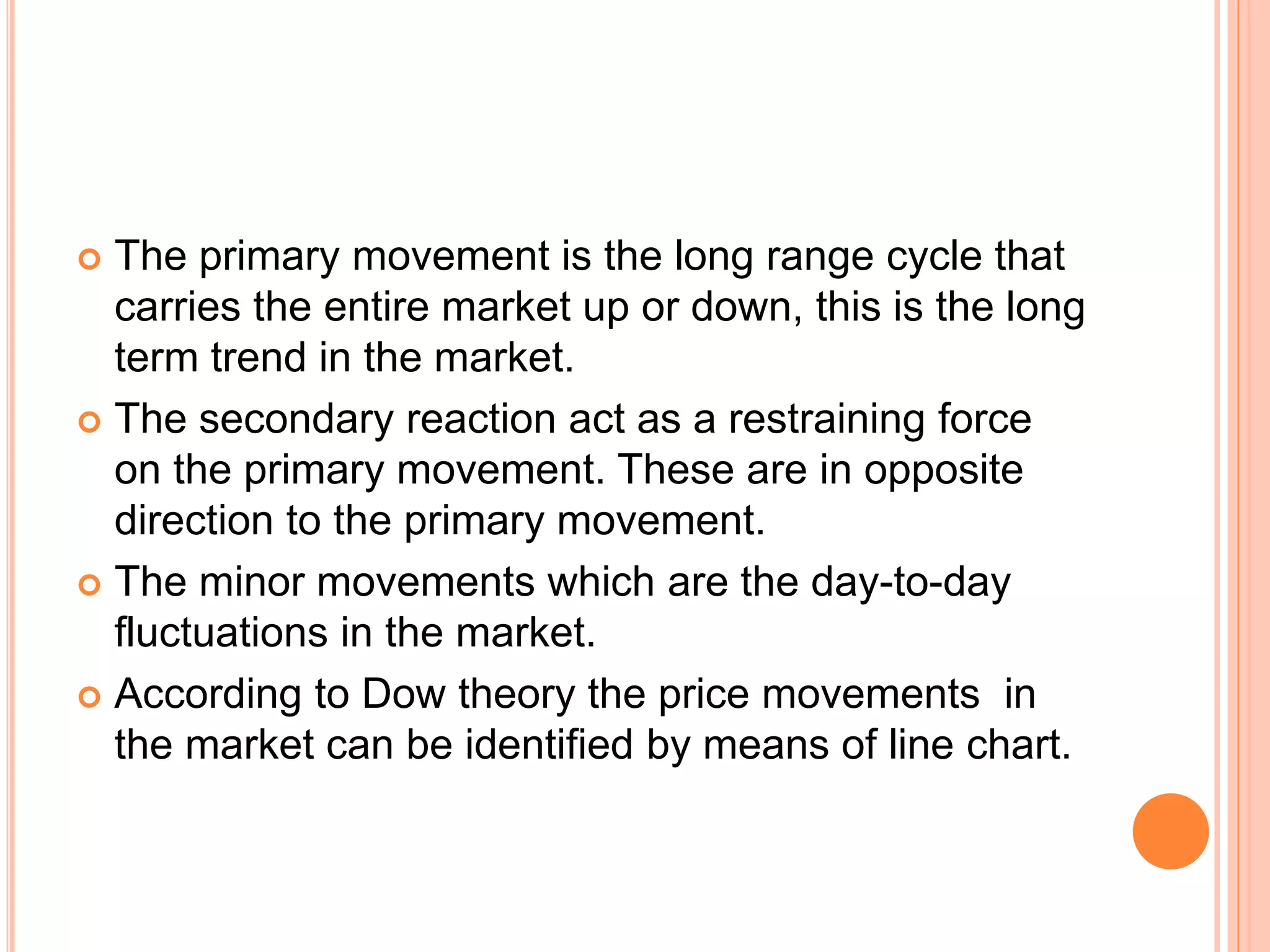  The primary movement is the long range cycle that
carries the entire market up or down, this is the long
term trend in the market.
 The secondary reaction act as a restraining force
on the primary movement. These are in opposite
direction to the primary movement.
 The minor movements which are the day-to-day
fluctuations in the market.
 According to Dow theory the price movements in
the market can be identified by means of line chart.
 