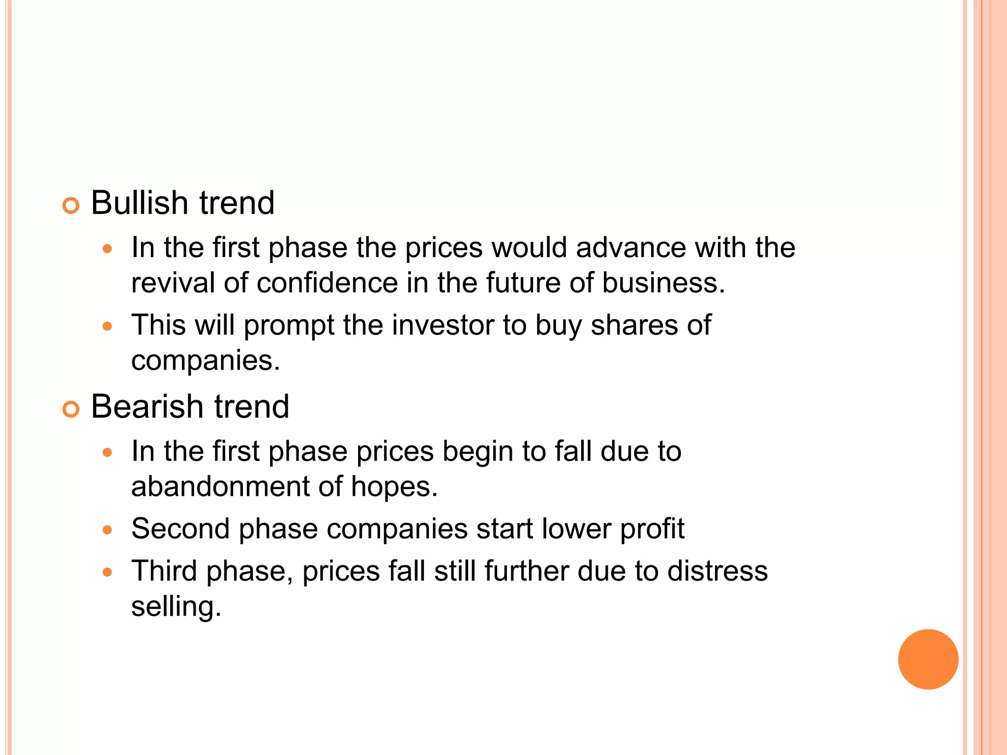  Bullish trend
 In the first phase the prices would advance with the
revival of confidence in the future of business.
 This will prompt the investor to buy shares of
companies.
 Bearish trend
 In the first phase prices begin to fall due to
abandonment of hopes.
 Second phase companies start lower profit
 Third phase, prices fall still further due to distress
selling.
 