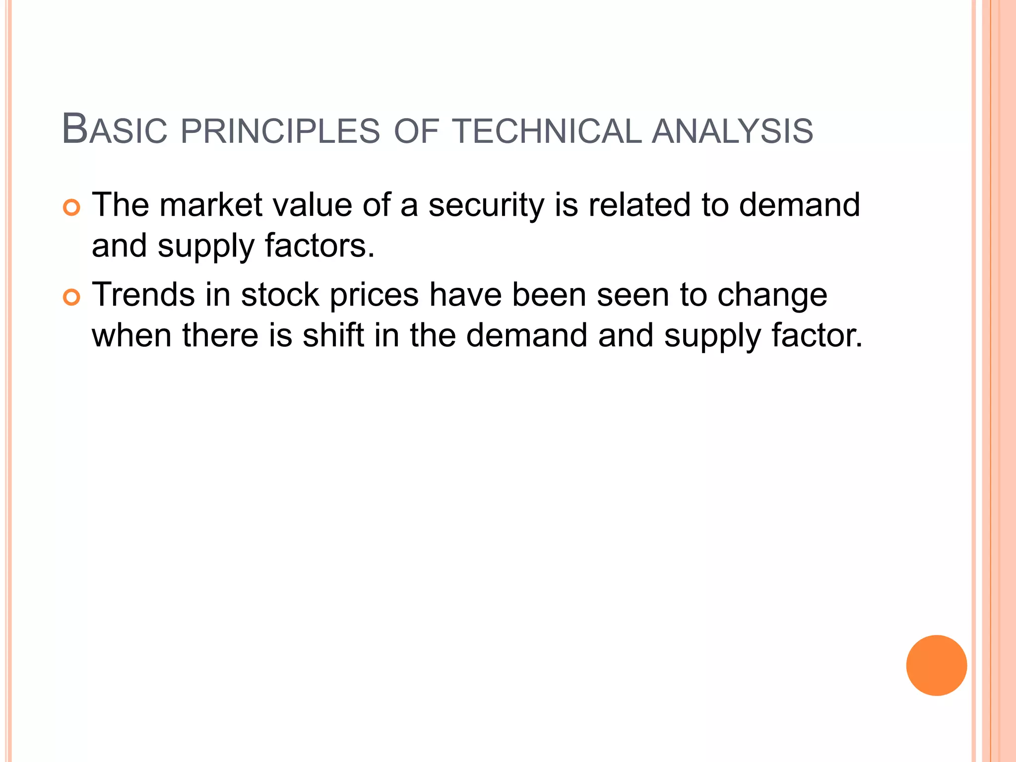 BASIC PRINCIPLES OF TECHNICAL ANALYSIS
 The market value of a security is related to demand
and supply factors.
 Trends in stock prices have been seen to change
when there is shift in the demand and supply factor.
 