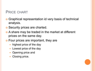 PRICE CHART
 Graphical representation id very basis of technical
analysis.
 Security prices are charted.
 A share may be traded in the market at different
prices on the same day.
 Four prices are important, they are
 highest price of the day
 Lowest price of the day
 Opening price and
 Closing price.
 