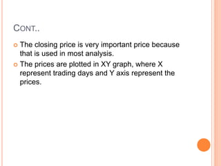 CONT..
 The closing price is very important price because
that is used in most analysis.
 The prices are plotted in XY graph, where X
represent trading days and Y axis represent the
prices.
 