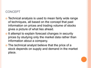 CONCEPT
 Technical analysis is used to mean fairly wide range
of techniques, all based on the concept that past
information on prices and trading volume of stocks
gives a picture of what lies ahead.
 It attempt to explain forecast changes in security
prices by studying only the market data rather than
information about a company.
 The technical analyst believe that the price of a
stock depends on supply and demand in the market
place.
 