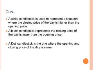 CON..
 A white candlestick is used to represent a situation
where the closing price of the day is higher than the
opening price.
 A black candlestick represents the closing price of
the day is lower than the opening price.
 A Doji candlestick is the one where the opening and
closing price of the day is same.
 