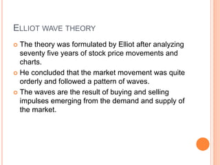 ELLIOT WAVE THEORY
 The theory was formulated by Elliot after analyzing
seventy five years of stock price movements and
charts.
 He concluded that the market movement was quite
orderly and followed a pattern of waves.
 The waves are the result of buying and selling
impulses emerging from the demand and supply of
the market.
 