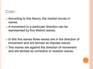 CONT..
 According to this theory, the market moves in
waves.
 A movement in a particular direction can be
represented by five distinct waves.
 In this five waves three waves are in the direction of
movement and are termed as impulse waves.
 Two waves are against the direction of movement
and are termed as corrective or reaction waves.
 