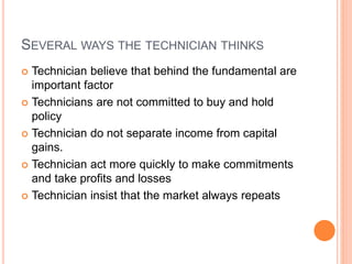 SEVERAL WAYS THE TECHNICIAN THINKS
 Technician believe that behind the fundamental are
important factor
 Technicians are not committed to buy and hold
policy
 Technician do not separate income from capital
gains.
 Technician act more quickly to make commitments
and take profits and losses
 Technician insist that the market always repeats
 