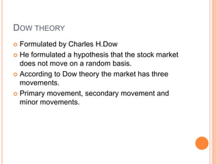 DOW THEORY
 Formulated by Charles H.Dow
 He formulated a hypothesis that the stock market
does not move on a random basis.
 According to Dow theory the market has three
movements.
 Primary movement, secondary movement and
minor movements.
 
