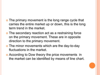 The primary movement is the long range cycle that
carries the entire market up or down, this is the long
term trend in the market.
 The secondary reaction act as a restraining force
on the primary movement. These are in opposite
direction to the primary movement.
 The minor movements which are the day-to-day
fluctuations in the market.
 According to Dow theory the price movements in
the market can be identified by means of line chart.
 