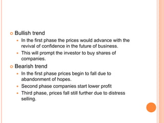  Bullish trend
 In the first phase the prices would advance with the
revival of confidence in the future of business.
 This will prompt the investor to buy shares of
companies.
 Bearish trend
 In the first phase prices begin to fall due to
abandonment of hopes.
 Second phase companies start lower profit
 Third phase, prices fall still further due to distress
selling.
 