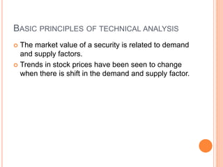 BASIC PRINCIPLES OF TECHNICAL ANALYSIS
 The market value of a security is related to demand
and supply factors.
 Trends in stock prices have been seen to change
when there is shift in the demand and supply factor.
 