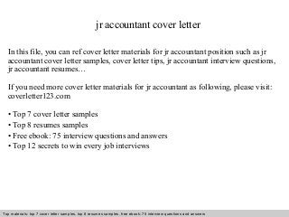 jr accountant cover letter 
In this file, you can ref cover letter materials for jr accountant position such as jr 
accountant cover letter samples, cover letter tips, jr accountant interview questions, 
jr accountant resumes… 
If you need more cover letter materials for jr accountant as following, please visit: 
coverletter123.com 
• Top 7 cover letter samples 
• Top 8 resumes samples 
• Free ebook: 75 interview questions and answers 
• Top 12 secrets to win every job interviews 
Top materials: top 7 cover letter samples, top 8 Interview resumes samples, questions free and ebook: answers 75 – interview free download/ questions pdf and answers 
ppt file 
 