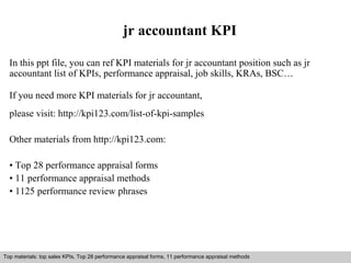 jr accountant KPI 
In this ppt file, you can ref KPI materials for jr accountant position such as jr 
accountant list of KPIs, performance appraisal, job skills, KRAs, BSC… 
If you need more KPI materials for jr accountant, 
please visit: http://kpi123.com/list-of-kpi-samples 
Other materials from http://kpi123.com: 
• Top 28 performance appraisal forms 
• 11 performance appraisal methods 
• 1125 performance review phrases 
Top materials: top sales KPIs, Top 28 performance appraisal forms, 11 performance appraisal methods 
Interview questions and answers – free download/ pdf and ppt file 
 