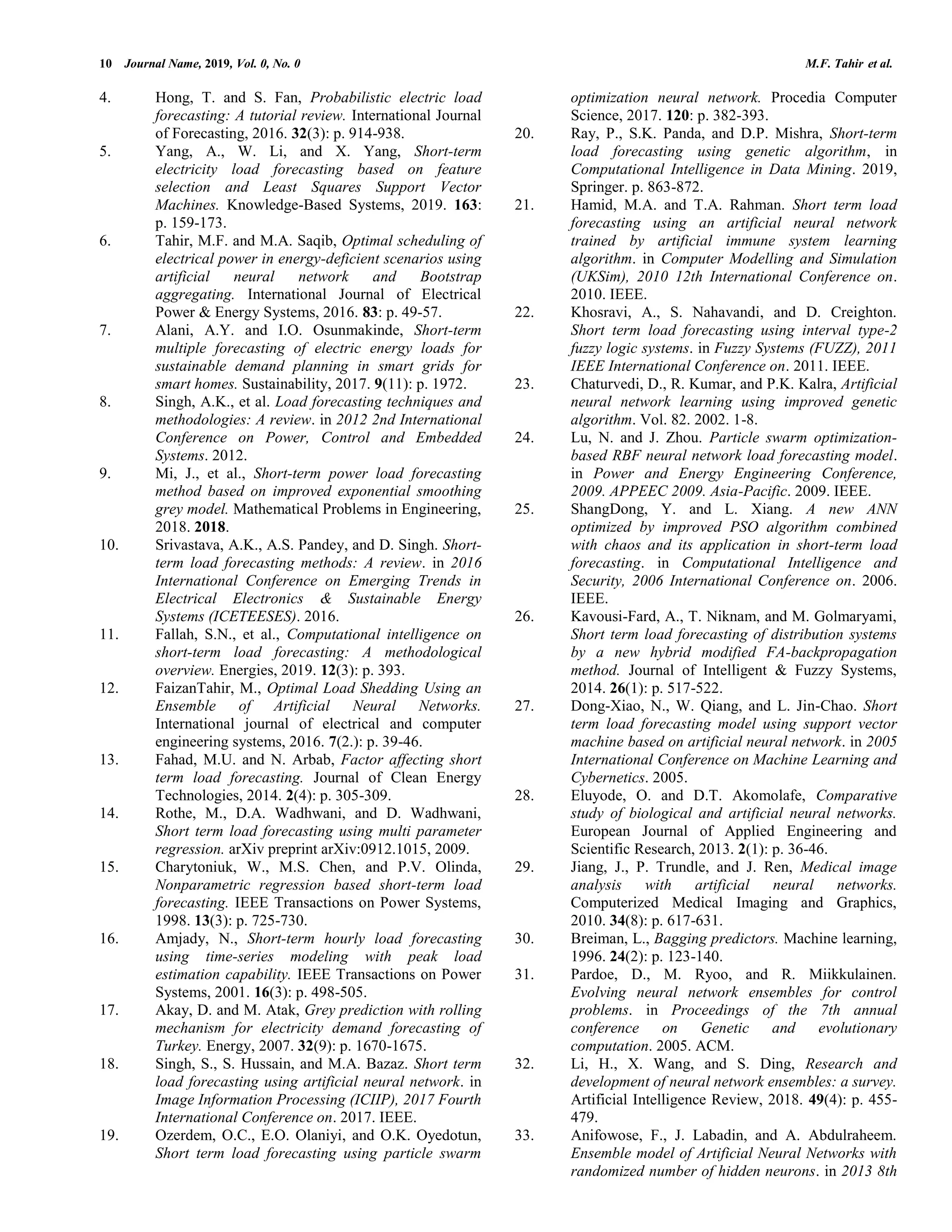 10 Journal Name, 2019, Vol. 0, No. 0 M.F. Tahir et al. 4. Hong, T. and S. Fan, Probabilistic electric load forecasting: A tutorial review. International Journal of Forecasting, 2016. 32(3): p. 914-938. 5. Yang, A., W. Li, and X. Yang, Short-term electricity load forecasting based on feature selection and Least Squares Support Vector Machines. Knowledge-Based Systems, 2019. 163: p. 159-173. 6. Tahir, M.F. and M.A. Saqib, Optimal scheduling of electrical power in energy-deficient scenarios using artificial neural network and Bootstrap aggregating. International Journal of Electrical Power & Energy Systems, 2016. 83: p. 49-57. 7. Alani, A.Y. and I.O. Osunmakinde, Short-term multiple forecasting of electric energy loads for sustainable demand planning in smart grids for smart homes. Sustainability, 2017. 9(11): p. 1972. 8. Singh, A.K., et al. Load forecasting techniques and methodologies: A review. in 2012 2nd International Conference on Power, Control and Embedded Systems. 2012. 9. Mi, J., et al., Short-term power load forecasting method based on improved exponential smoothing grey model. Mathematical Problems in Engineering, 2018. 2018. 10. Srivastava, A.K., A.S. Pandey, and D. Singh. Short- term load forecasting methods: A review. in 2016 International Conference on Emerging Trends in Electrical Electronics & Sustainable Energy Systems (ICETEESES). 2016. 11. Fallah, S.N., et al., Computational intelligence on short-term load forecasting: A methodological overview. Energies, 2019. 12(3): p. 393. 12. FaizanTahir, M., Optimal Load Shedding Using an Ensemble of Artificial Neural Networks. International journal of electrical and computer engineering systems, 2016. 7(2.): p. 39-46. 13. Fahad, M.U. and N. Arbab, Factor affecting short term load forecasting. Journal of Clean Energy Technologies, 2014. 2(4): p. 305-309. 14. Rothe, M., D.A. Wadhwani, and D. Wadhwani, Short term load forecasting using multi parameter regression. arXiv preprint arXiv:0912.1015, 2009. 15. Charytoniuk, W., M.S. Chen, and P.V. Olinda, Nonparametric regression based short-term load forecasting. IEEE Transactions on Power Systems, 1998. 13(3): p. 725-730. 16. Amjady, N., Short-term hourly load forecasting using time-series modeling with peak load estimation capability. IEEE Transactions on Power Systems, 2001. 16(3): p. 498-505. 17. Akay, D. and M. Atak, Grey prediction with rolling mechanism for electricity demand forecasting of Turkey. Energy, 2007. 32(9): p. 1670-1675. 18. Singh, S., S. Hussain, and M.A. Bazaz. Short term load forecasting using artificial neural network. in Image Information Processing (ICIIP), 2017 Fourth International Conference on. 2017. IEEE. 19. Ozerdem, O.C., E.O. Olaniyi, and O.K. Oyedotun, Short term load forecasting using particle swarm optimization neural network. Procedia Computer Science, 2017. 120: p. 382-393. 20. Ray, P., S.K. Panda, and D.P. Mishra, Short-term load forecasting using genetic algorithm, in Computational Intelligence in Data Mining. 2019, Springer. p. 863-872. 21. Hamid, M.A. and T.A. Rahman. Short term load forecasting using an artificial neural network trained by artificial immune system learning algorithm. in Computer Modelling and Simulation (UKSim), 2010 12th International Conference on. 2010. IEEE. 22. Khosravi, A., S. Nahavandi, and D. Creighton. Short term load forecasting using interval type-2 fuzzy logic systems. in Fuzzy Systems (FUZZ), 2011 IEEE International Conference on. 2011. IEEE. 23. Chaturvedi, D., R. Kumar, and P.K. Kalra, Artificial neural network learning using improved genetic algorithm. Vol. 82. 2002. 1-8. 24. Lu, N. and J. Zhou. Particle swarm optimization- based RBF neural network load forecasting model. in Power and Energy Engineering Conference, 2009. APPEEC 2009. Asia-Pacific. 2009. IEEE. 25. ShangDong, Y. and L. Xiang. A new ANN optimized by improved PSO algorithm combined with chaos and its application in short-term load forecasting. in Computational Intelligence and Security, 2006 International Conference on. 2006. IEEE. 26. Kavousi-Fard, A., T. Niknam, and M. Golmaryami, Short term load forecasting of distribution systems by a new hybrid modified FA-backpropagation method. Journal of Intelligent & Fuzzy Systems, 2014. 26(1): p. 517-522. 27. Dong-Xiao, N., W. Qiang, and L. Jin-Chao. Short term load forecasting model using support vector machine based on artificial neural network. in 2005 International Conference on Machine Learning and Cybernetics. 2005. 28. Eluyode, O. and D.T. Akomolafe, Comparative study of biological and artificial neural networks. European Journal of Applied Engineering and Scientific Research, 2013. 2(1): p. 36-46. 29. Jiang, J., P. Trundle, and J. Ren, Medical image analysis with artificial neural networks. Computerized Medical Imaging and Graphics, 2010. 34(8): p. 617-631. 30. Breiman, L., Bagging predictors. Machine learning, 1996. 24(2): p. 123-140. 31. Pardoe, D., M. Ryoo, and R. Miikkulainen. Evolving neural network ensembles for control problems. in Proceedings of the 7th annual conference on Genetic and evolutionary computation. 2005. ACM. 32. Li, H., X. Wang, and S. Ding, Research and development of neural network ensembles: a survey. Artificial Intelligence Review, 2018. 49(4): p. 455- 479. 33. Anifowose, F., J. Labadin, and A. Abdulraheem. Ensemble model of Artificial Neural Networks with randomized number of hidden neurons. in 2013 8th 