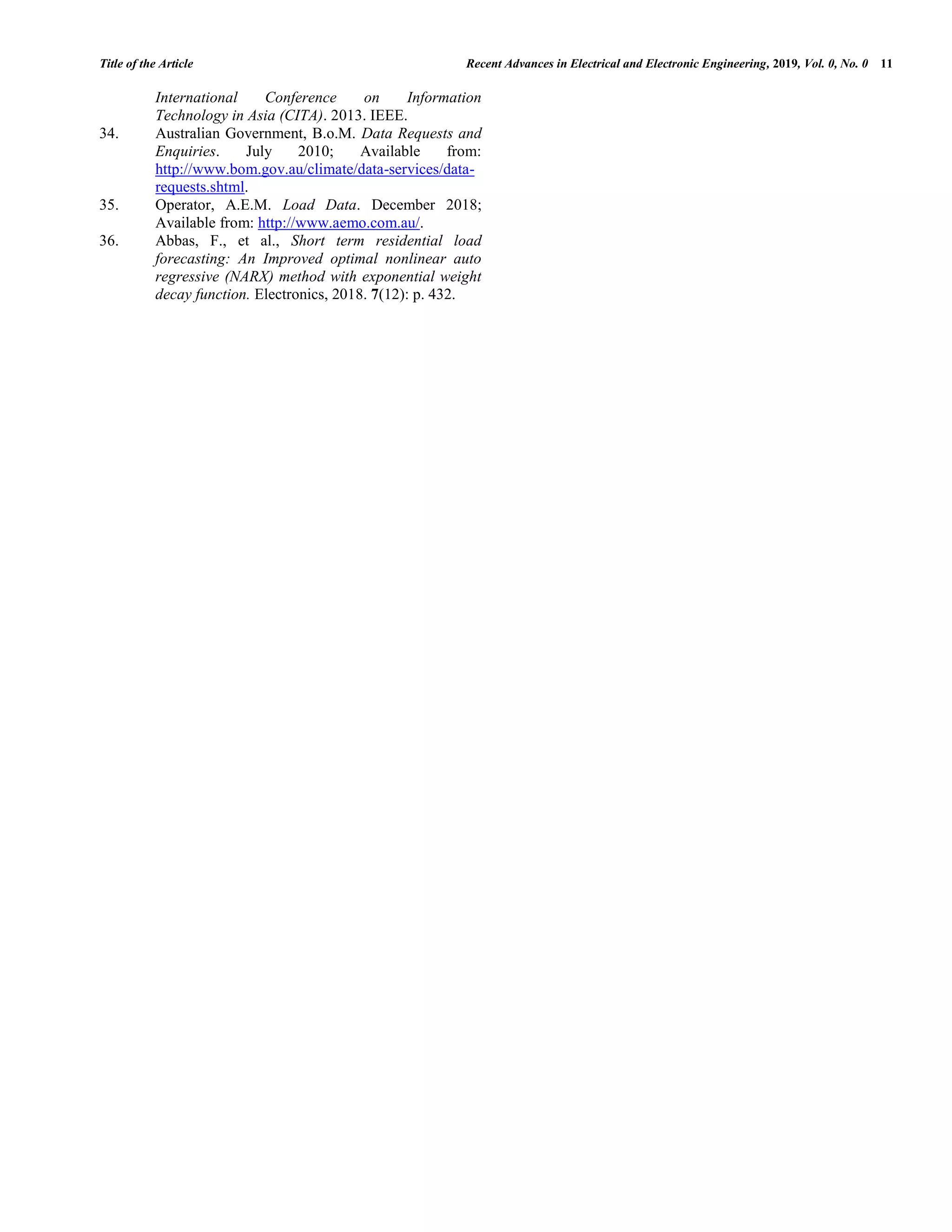 Title of the Article Recent Advances in Electrical and Electronic Engineering, 2019, Vol. 0, No. 0 11 International Conference on Information Technology in Asia (CITA). 2013. IEEE. 34. Australian Government, B.o.M. Data Requests and Enquiries. July 2010; Available from: http://www.bom.gov.au/climate/data-services/data- requests.shtml. 35. Operator, A.E.M. Load Data. December 2018; Available from: http://www.aemo.com.au/. 36. Abbas, F., et al., Short term residential load forecasting: An Improved optimal nonlinear auto regressive (NARX) method with exponential weight decay function. Electronics, 2018. 7(12): p. 432. 